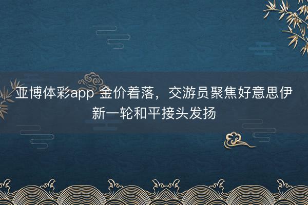 亚博体彩app 金价着落，交游员聚焦好意思伊新一轮和平接头发扬