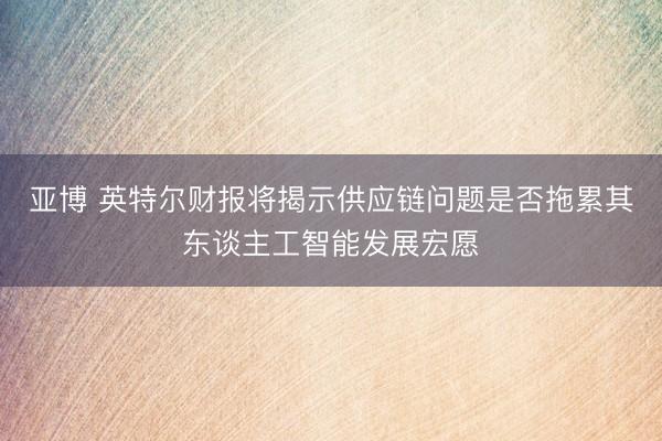 亚博 英特尔财报将揭示供应链问题是否拖累其东谈主工智能发展宏愿